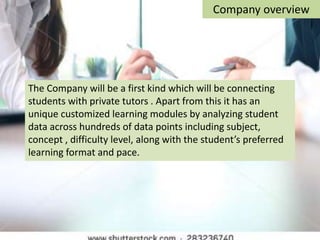 The Company will be a first kind which will be connecting
students with private tutors . Apart from this it has an
unique customized learning modules by analyzing student
data across hundreds of data points including subject,
concept , difficulty level, along with the student’s preferred
learning format and pace.
Company overview
 