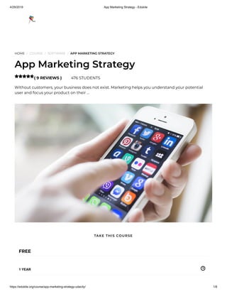 4/29/2019 App Marketing Strategy - Edukite
https://edukite.org/course/app-marketing-strategy-udacity/ 1/8
HOME / COURSE / SOFTWARE / APP MARKETING STRATEGY
App Marketing Strategy
( 9 REVIEWS ) 476 STUDENTS
Without customers, your business does not exist. Marketing helps you understand your potential
user and focus your product on their …

FREE
1 YEAR
TAKE THIS COURSE
 