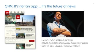 CNN: It’s not an app… It’s the future of news
12
LAUNCH EVENT AT FRONTLINE CLUB
DEBATE ON CITIZEN JOURNALISM CHAIRED BY WIRED
SHOT TO #1 IN NEWS ON THE UK APP STORE
 