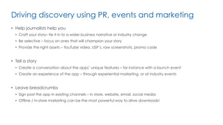 Driving discovery using PR, events and marketing
•  Help journalists help you
•  Craft your story– tie it in to a wider business narrative or industry change
•  Be selective – focus on ones that will champion your story
•  Provide the right assets – YouTube video, USP’s, raw screenshots, promo code
•  Tell a story
•  Create a conversation about the apps’ unique features – for instance with a launch event
•  Create an experience of the app – through experiential marketing, or at industry events
•  Leave breadcrumbs
•  Sign post the app in existing channels – in store, website, email, social media
•  Offline / in-store marketing can be the most powerful way to drive downloads!
 