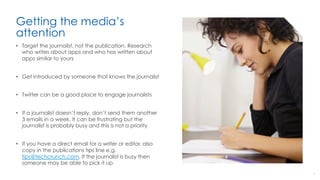 Getting the media’s
attention
•  Target the journalist, not the publication. Research
who writes about apps and who has written about
apps similar to yours
•  Get introduced by someone that knows the journalist
•  Twitter can be a good place to engage journalists
•  If a journalist doesn’t reply, don’t send them another
3 emails in a week. It can be frustrating but the
journalist is probably busy and this is not a priority
•  If you have a direct email for a writer or editor, also
copy in the publications tips line e.g.
tips@techcrunch.com. If the journalist is busy then
someone may be able to pick it up
7
 