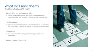 What do I send them?
•  Description, key features and USPs
•  Explain what your app does and why it is different form the
competition, but don’t oversell… “Revolutionary” is always bad
•  YouTube video
•  Great to see an app in motion, especially important for games or
kids’ apps where the graphics are the thing that appeals/turns off
•  Screenshots
•  If your screenshots have layered text, also provide the raw
screenshots
•  Promo code (if paid app)
8
CHOOSE YOUR ASSETS WISELY
 
