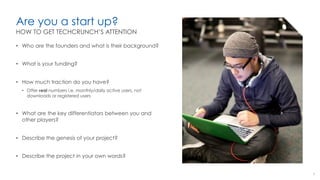 Are you a start up?
•  Who are the founders and what is their background?
•  What is your funding?
•  How much traction do you have?
•  Offer real numbers i.e. monthly/daily active users, not
downloads or registered users
•  What are the key differentiators between you and
other players?
•  Describe the genesis of your project?
•  Describe the project in your own words?
9
HOW TO GET TECHCRUNCH’S ATTENTION
 