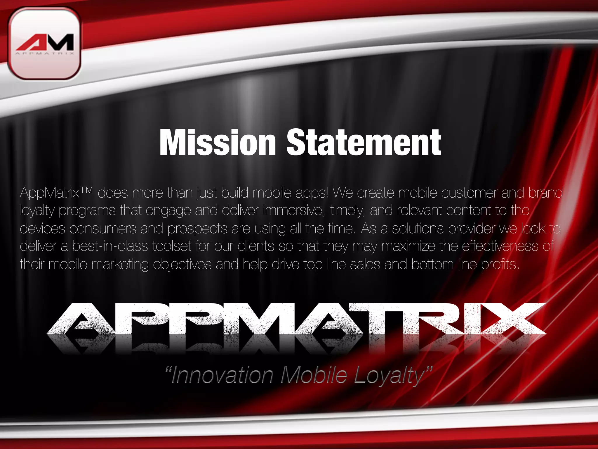 Mission Statement
AppMatrix™ does more than just build mobile apps! We create mobile customer and brand
loyalty programs that engage and deliver immersive, timely, and relevant content to the
devices consumers and prospects are using all the time. As a solutions provider we look to
deliver a best-in-class toolset for our clients so that they may maximize the effectiveness of
their mobile marketing objectives and help drive top line sales and bottom line proﬁts.
 