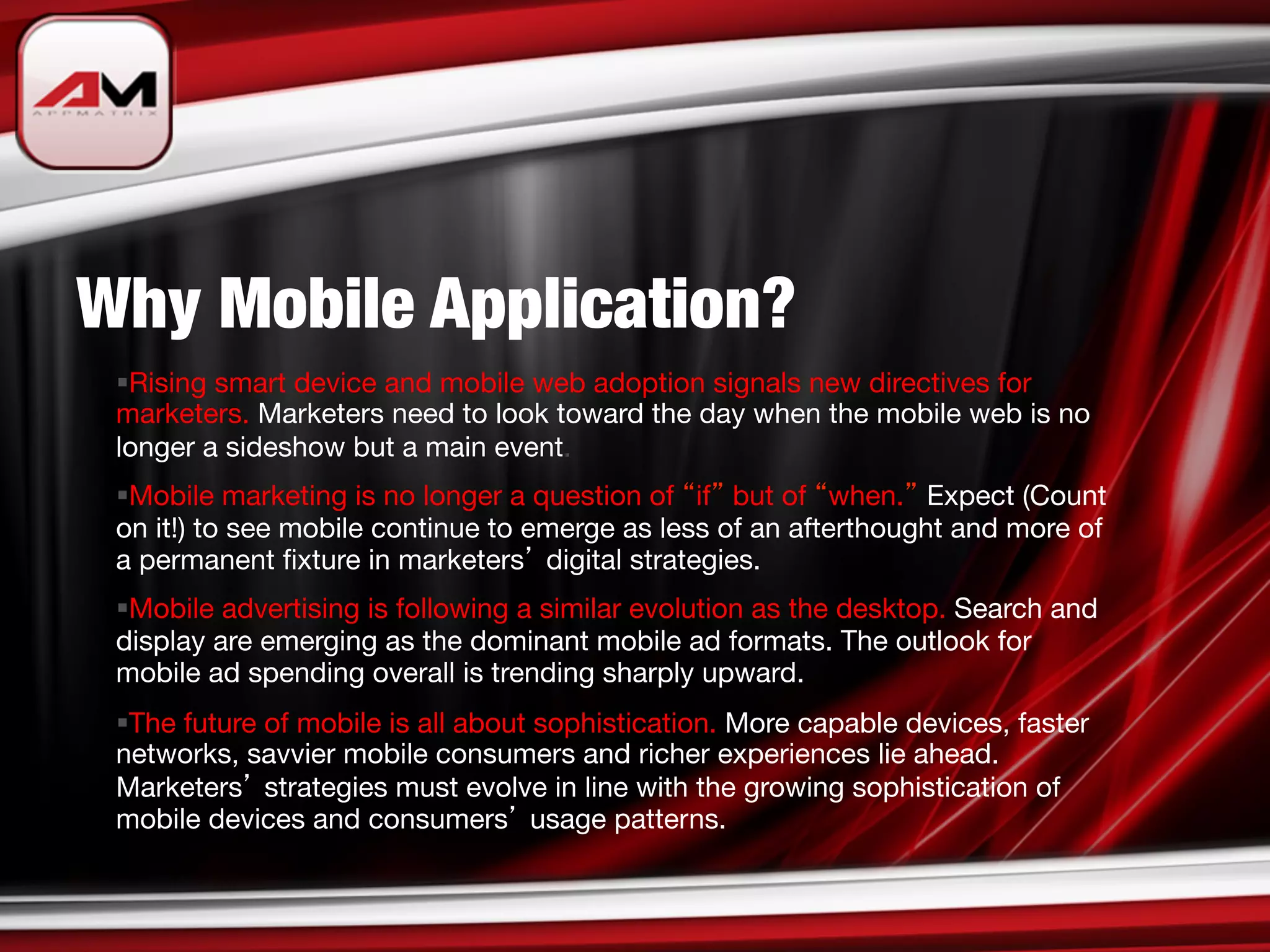 Why Mobile Application?
 § Rising smart device and mobile web adoption signals new directives for
 marketers. Marketers need to look toward the day when the mobile web is no
 longer a sideshow but a main event.
 § Mobile marketing is no longer a question of if but of when. Expect (Count
 on it!) to see mobile continue to emerge as less of an afterthought and more of
 a permanent ﬁxture in marketers digital strategies. 
 § Mobile advertising is following a similar evolution as the desktop. Search and
 display are emerging as the dominant mobile ad formats. The outlook for
 mobile ad spending overall is trending sharply upward.
 § The future of mobile is all about sophistication. More capable devices, faster
 networks, savvier mobile consumers and richer experiences lie ahead.
 Marketers strategies must evolve in line with the growing sophistication of
 mobile devices and consumers usage patterns.
 