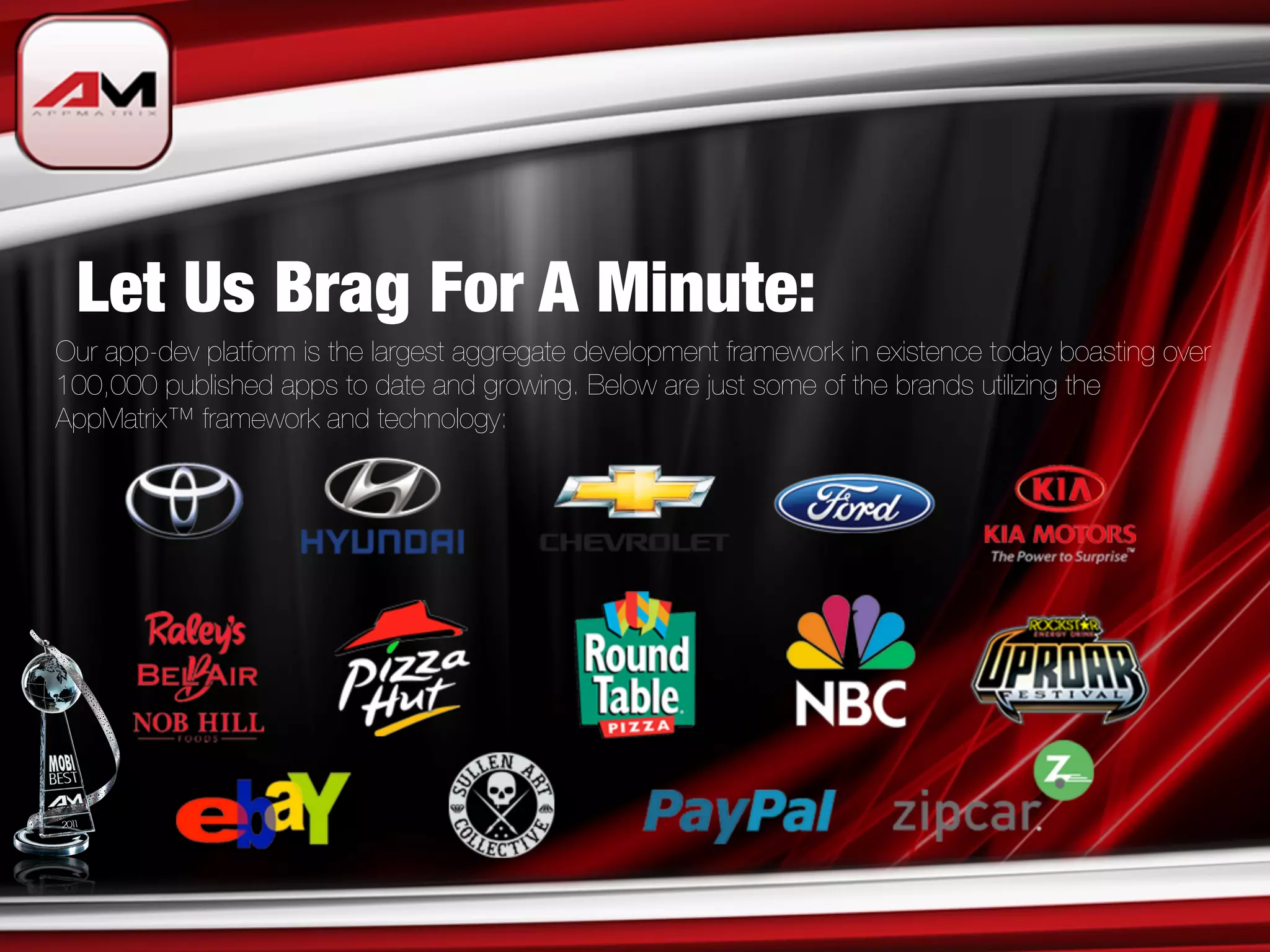 Let Us Brag For A Minute:
Our app-dev platform is the largest aggregate development framework in existence today boasting over
100,000 published apps to date and growing. Below are just some of the brands utilizing the
AppMatrix™ framework and technology:
 