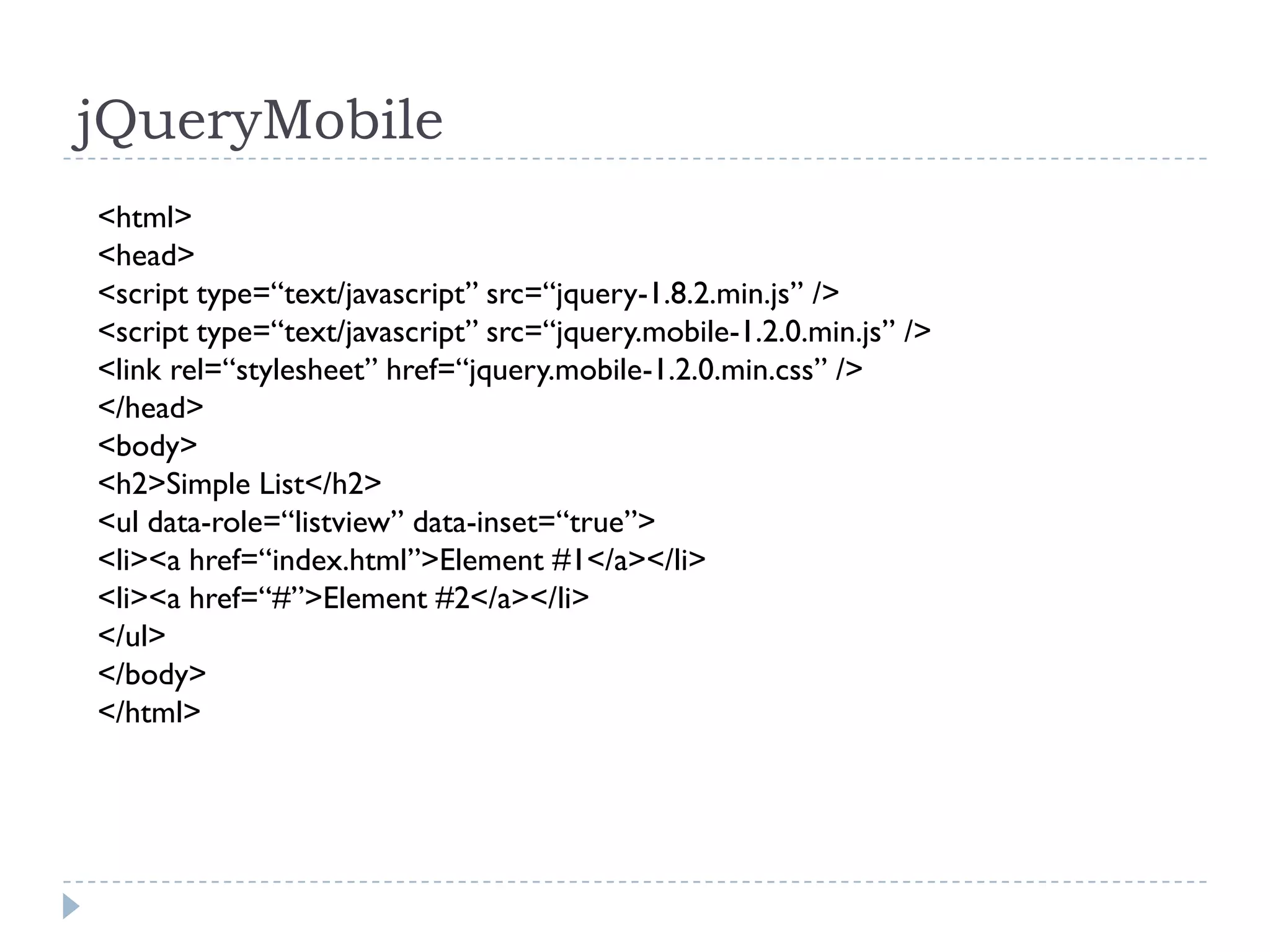 jQueryMobile
<html>
<head>
<script type=“text/javascript” src=“jquery-1.8.2.min.js” />
<script type=“text/javascript” src=“jquery.mobile-1.2.0.min.js” />
<link rel=“stylesheet” href=“jquery.mobile-1.2.0.min.css” />
</head>
<body>
<h2>Simple List</h2>
<ul data-role=“listview” data-inset=“true”>
<li><a href=“index.html”>Element #1</a></li>
<li><a href=“#”>Element #2</a></li>
</ul>
</body>
</html>
 