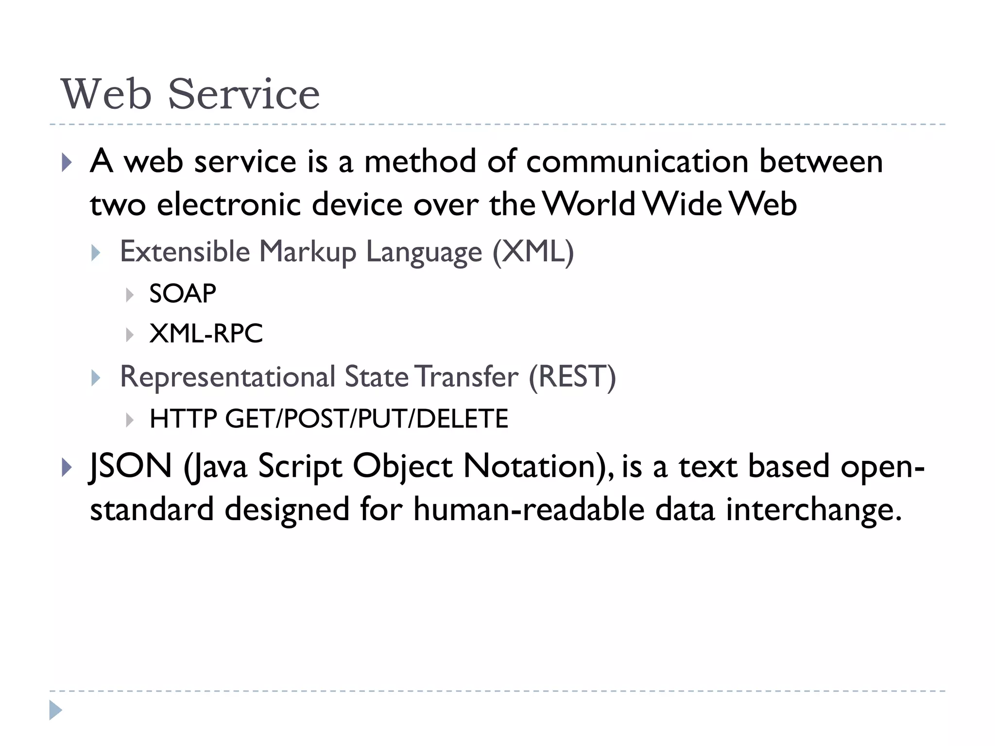 Web Service
   A web service is a method of communication between
    two electronic device over the World Wide Web
       Extensible Markup Language (XML)
           SOAP
           XML-RPC
       Representational State Transfer (REST)
           HTTP GET/POST/PUT/DELETE
   JSON (Java Script Object Notation), is a text based open-
    standard designed for human-readable data interchange.
 