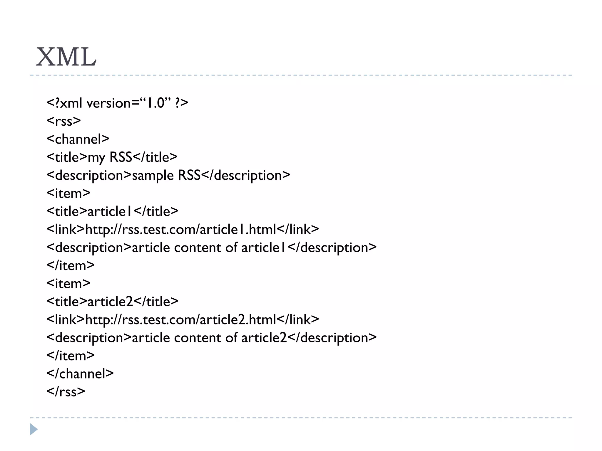 XML
<?xml version=“1.0” ?>
<rss>
<channel>
<title>my RSS</title>
<description>sample RSS</description>
<item>
<title>article1</title>
<link>http://rss.test.com/article1.html</link>
<description>article content of article1</description>
</item>
<item>
<title>article2</title>
<link>http://rss.test.com/article2.html</link>
<description>article content of article2</description>
</item>
</channel>
</rss>
 