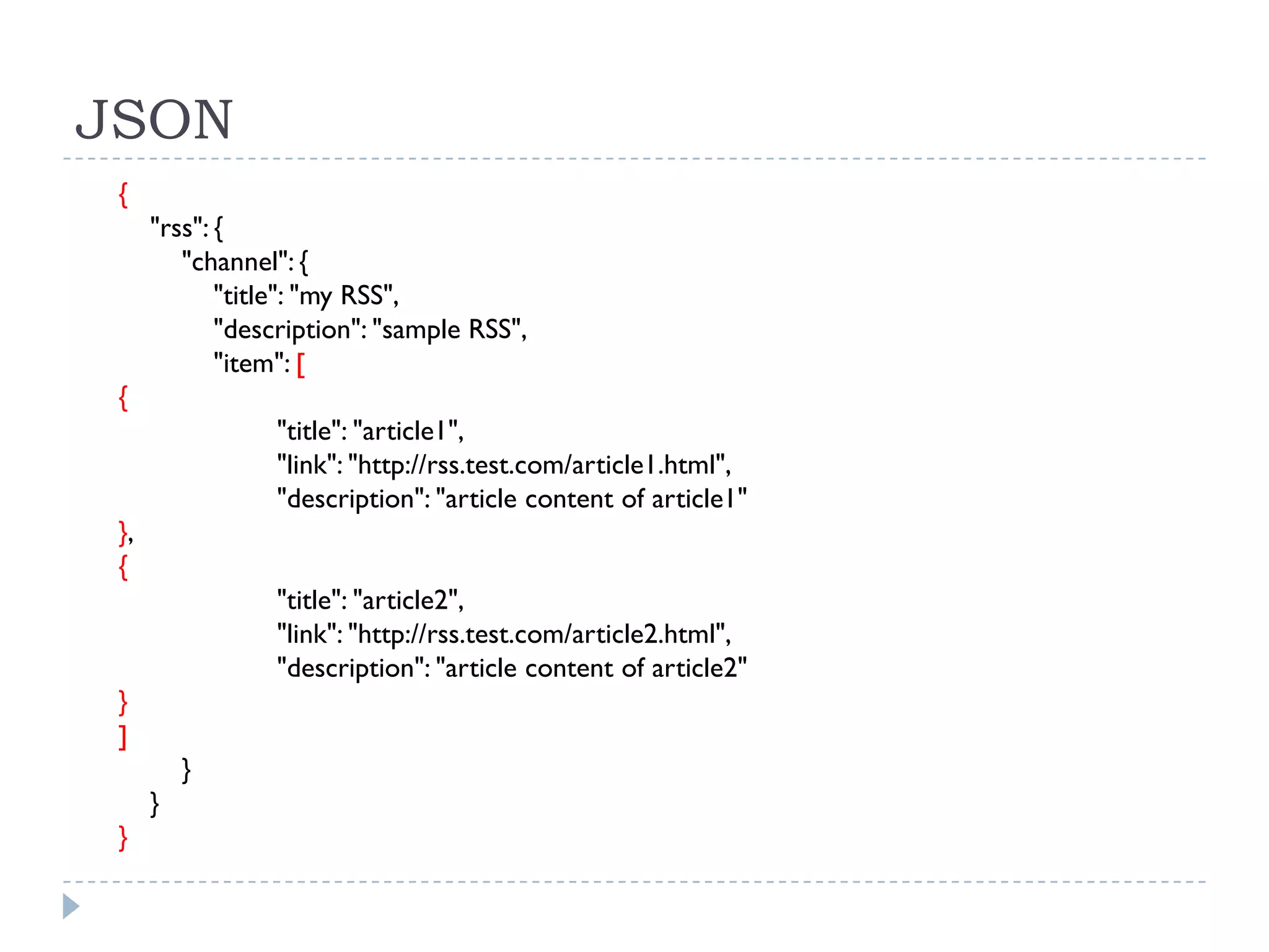 JSON
 {
      "rss": {
         "channel": {
             "title": "my RSS",
             "description": "sample RSS",
             "item": [
 {
                 "title": "article1",
                 "link": "http://rss.test.com/article1.html",
                 "description": "article content of article1"
 },
 {
                 "title": "article2",
                 "link": "http://rss.test.com/article2.html",
                 "description": "article content of article2"
 }
 ]
          }
      }
 }
 