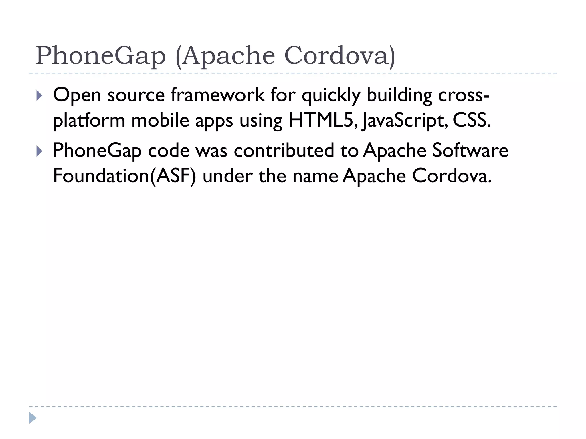 PhoneGap (Apache Cordova)
   Open source framework for quickly building cross-
    platform mobile apps using HTML5, JavaScript, CSS.
   PhoneGap code was contributed to Apache Software
    Foundation(ASF) under the name Apache Cordova.
 