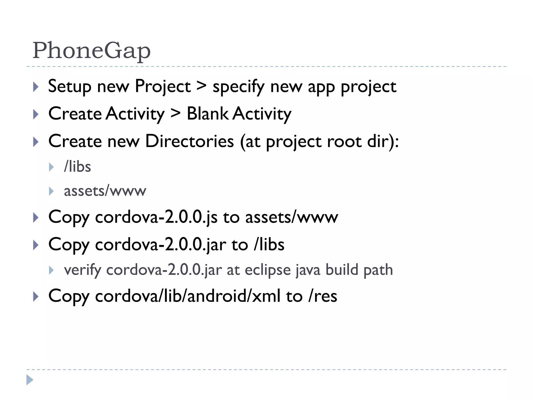 PhoneGap
   Setup new Project > specify new app project
   Create Activity > Blank Activity
   Create new Directories (at project root dir):
       /libs
       assets/www
   Copy cordova-2.0.0.js to assets/www
   Copy cordova-2.0.0.jar to /libs
       verify cordova-2.0.0.jar at eclipse java build path
   Copy cordova/lib/android/xml to /res
 