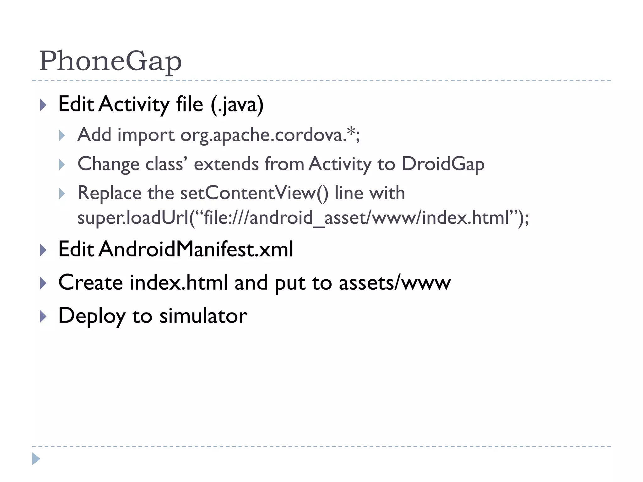 PhoneGap
   Edit Activity file (.java)
       Add import org.apache.cordova.*;
       Change class’ extends from Activity to DroidGap
       Replace the setContentView() line with
        super.loadUrl(“file:///android_asset/www/index.html”);
   Edit AndroidManifest.xml
   Create index.html and put to assets/www
   Deploy to simulator
 
