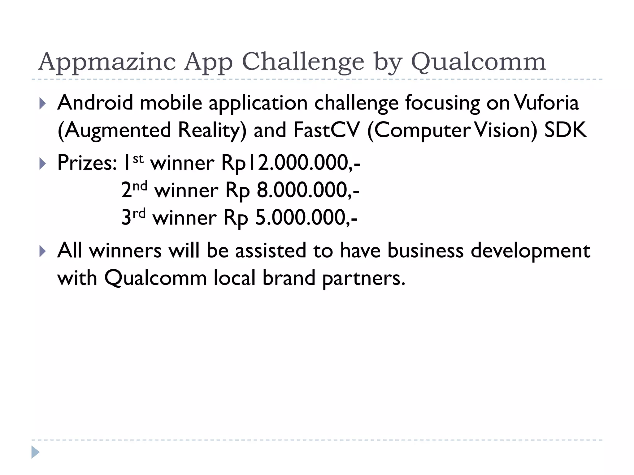 Appmazinc App Challenge by Qualcomm
   Android mobile application challenge focusing on Vuforia
    (Augmented Reality) and FastCV (Computer Vision) SDK
   Prizes: 1st winner Rp12.000.000,-
            2nd winner Rp 8.000.000,-
            3rd winner Rp 5.000.000,-
   All winners will be assisted to have business development
    with Qualcomm local brand partners.
 