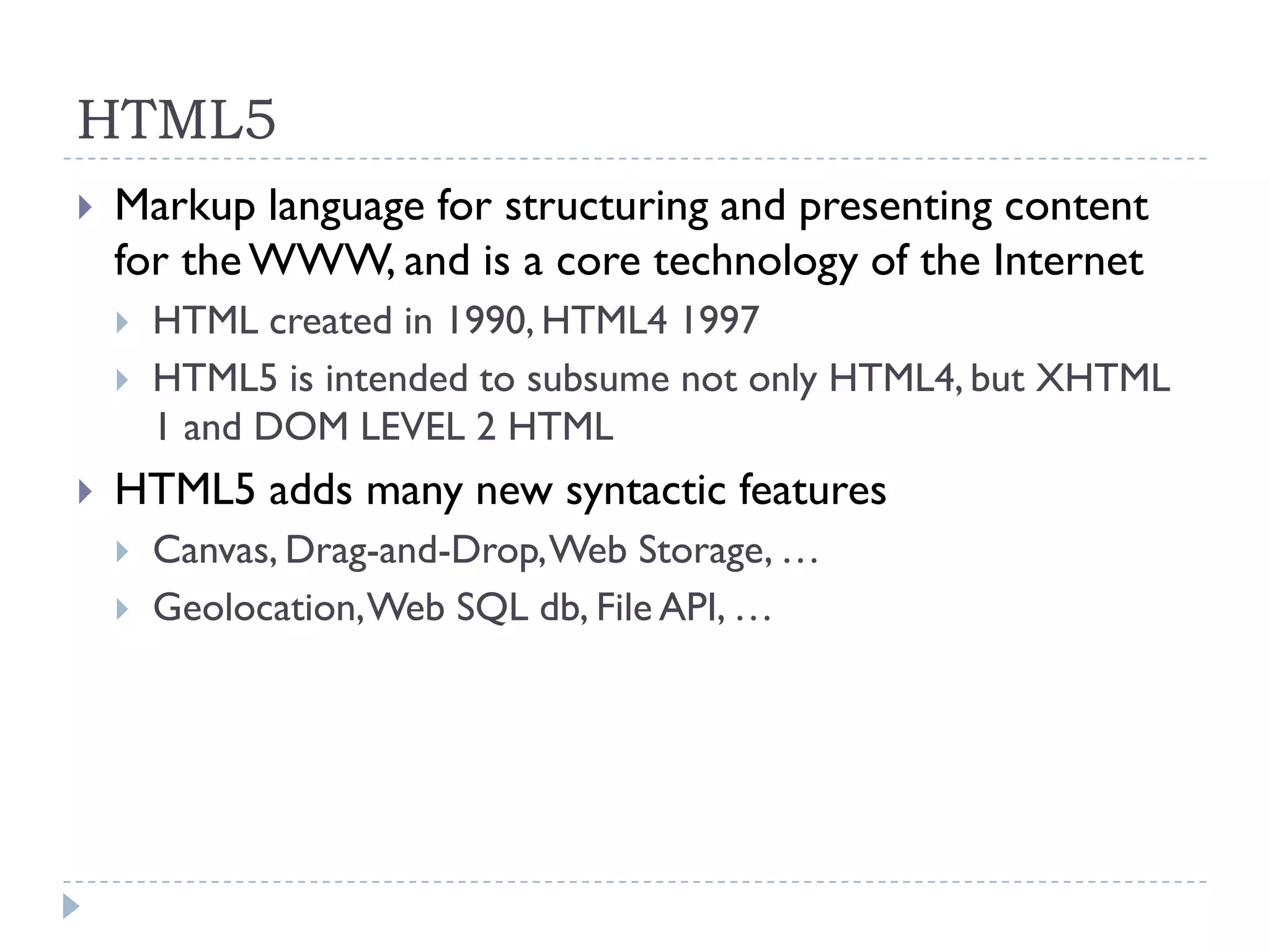 HTML5
   Markup language for structuring and presenting content
    for the WWW, and is a core technology of the Internet
       HTML created in 1990, HTML4 1997
       HTML5 is intended to subsume not only HTML4, but XHTML
        1 and DOM LEVEL 2 HTML
   HTML5 adds many new syntactic features
       Canvas, Drag-and-Drop, Web Storage, …
       Geolocation, Web SQL db, File API, …
 