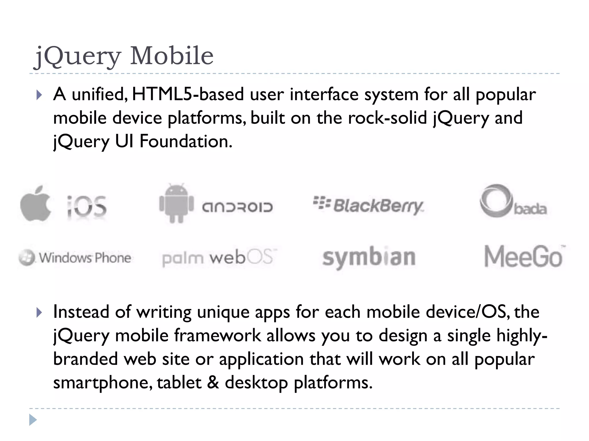 jQuery Mobile
   A unified, HTML5-based user interface system for all popular
    mobile device platforms, built on the rock-solid jQuery and
    jQuery UI Foundation.




   Instead of writing unique apps for each mobile device/OS, the
    jQuery mobile framework allows you to design a single highly-
    branded web site or application that will work on all popular
    smartphone, tablet & desktop platforms.
 
