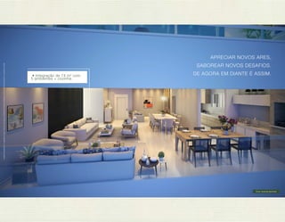 Imagens ilustrativas com sugestão de layout. Móveis, decoração e acabamento a serem entregues conforme Memorial Descritivo e contrato de venda. 
APRECIAR NOVOS ARES, 
SABOREAR NOVOS DESAFIOS. 
• Integração de 74 m 2 com DE AGORA EM DIANTE É ASSIM. 
5 ambientes + cozinha. 
Gran varanda gourmet 
 