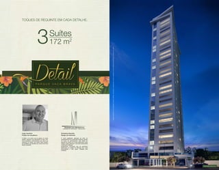 TOQUES DE REQUINTE EM CADA DETALHE. 
3Suítes 
172 m2 
Fachada Noturna 
Imagens ilustrativas com sugestão de layout. Móveis, decoração e acabamento a serem entregues conforme Memorial Descritivo e contrato de venda. 
Hugo Hamilton 
Projeto de Arquitetura 
O Detail é um sonho que se realizou na minha 
cabeça, expondo uma maturidade no bem viver, 
numa arquitetura contemporânea que marca sua 
referência na cidade, que resulta neste trabalho 
de qualidade, que atenderá por muitos anos seus 
felizes moradores. 
Doriselma Mariotto 
Design de Interiores 
É muito gratificante participar de mais um 
empreendimento da construtora Dinâmica, sempre 
em busca de aprimoramento. Este prédio em 
especial tem planta com muitos diferenciais: suítes 
amplas, lavabo generoso e uma área social grande 
e totalmente integrada. 
Acabamentos primorosos que me permitiram 
desenvolver um projeto de interiores com muita 
personalidade e bom gosto. Obrigada pela 
confiança. 
 