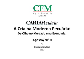 Apresenta:




A Cria na Moderna Pecuária:
  De Olho no Mercado e na Economia.

            Agosto/2010
                   Por
             Rogério Goulart
                  Editor
 