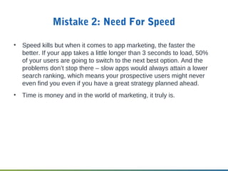 Mistake 2: Need For Speed
• Speed kills but when it comes to app marketing, the faster the
better. If your app takes a little longer than 3 seconds to load, 50%
of your users are going to switch to the next best option. And the
problems don’t stop there – slow apps would always attain a lower
search ranking, which means your prospective users might never
even find you even if you have a great strategy planned ahead.
• Time is money and in the world of marketing, it truly is.
 