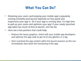 What You Can Do?
• Retaining your users and keeping your mobile app’s popularity
running smoothly post launch depends on how quick and
responsive your app is. So if your app is running slow, it’s high time
to pull up your socks and optimize your app! If your newly launched
app takes too much of time to launch, trim the fat.
• Here are a few pointers that could help:
– Reduce the heavy graphics, check with your mobile app developers
and optimize the app code to get rid of any glitches or a lag.
– Don’t overload the app content within the launch process as this can
immediately slow down the functioning of the app.
 