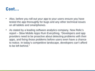 Cont…
• Also, before you roll out your app to your users ensure you have
tested the app thoroughly for bugs and any other technical issues
on all tablets and smartphones.
• As stated by a leading software analytics company, New Relic’s
report – Slow Mobile Apps Ruin Everything, “Developers and app
providers need to be proactive about detecting problems with their
apps, and fixing those problems before users even have a chance
to notice. In today’s competitive landscape, developers can’t afford
to be left behind."
 
