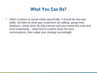 What You Can Do?
• When it comes to social media specifically, it should be two-way
traffic: do listen to what your customers are talking, gauge their
feedback, check when do they interact with your brand the most and
most importantly – what kind of content clicks the best
conversations, then adapt your strategy accordingly!
 