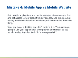 Mistake 4: Mobile App vs Mobile Website
• Both mobile applications and mobile websites allows users to find
and get access to your brand from devices they use the most, but
having a mobile website and a mobile application are not the same
thing.
• Your app is not a desktop app, don’t pretend it is. Your users are
going to use your app on their smartphones and tablets, so you
should market it on that itself. So how do you do it?
 