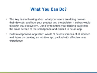 What You Can Do?
• The key lies in thinking about what your users are doing now on
their devices, and how your product and the problem it solves would
fit within that ecosystem. Don’t try to shrink your landing page into
the small screen of the smartphone and claim it to be an app.
• Build a responsive app which would fit across screens of all devices
and focus on creating an intuitive app packed with effective user
experience.
 