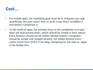 Cont…
• For mobile apps, the marketing goal must be to integrate your app
seamlessly into your users’ lives in such a way that it simplifies it
and doesn’t complicate it.
• “In the world of apps, the primary focus is the completion of a task.
Apps are built around tasks, which should be simple in their nature.
Extra features should not be hidden behind buttons; navigation
should be simple and straight forward, not hidden behind icons.” -
Lukas Imrich from STRV in his blog, Designing for the web vs. Apps
in the Mobile Era.
 