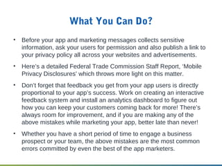 What You Can Do?
• Before your app and marketing messages collects sensitive
information, ask your users for permission and also publish a link to
your privacy policy all across your websites and advertisements.
• Here’s a detailed Federal Trade Commission Staff Report, ‘Mobile
Privacy Disclosures’ which throws more light on this matter.
• Don’t forget that feedback you get from your app users is directly
proportional to your app’s success. Work on creating an interactive
feedback system and install an analytics dashboard to figure out
how you can keep your customers coming back for more! There’s
always room for improvement, and if you are making any of the
above mistakes while marketing your app, better late than never!
• Whether you have a short period of time to engage a business
prospect or your team, the above mistakes are the most common
errors committed by even the best of the app marketers.
 