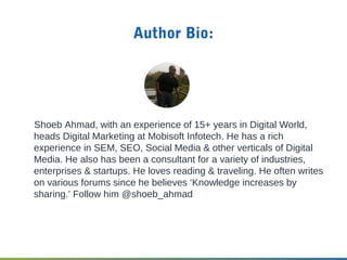 Author Bio:
Shoeb Ahmad, with an experience of 15+ years in Digital World,
heads Digital Marketing at Mobisoft Infotech. He has a rich
experience in SEM, SEO, Social Media & other verticals of Digital
Media. He also has been a consultant for a variety of industries,
enterprises & startups. He loves reading & traveling. He often writes
on various forums since he believes ‘Knowledge increases by
sharing.’ Follow him @shoeb_ahmad
 