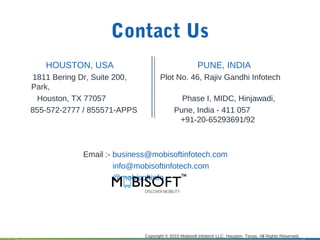 Contact Us
HOUSTON, USA PUNE, INDIA
1811 Bering Dr, Suite 200, Plot No. 46, Rajiv Gandhi Infotech
Park,
Houston, TX 77057 Phase I, MIDC, Hinjawadi,
855-572-2777 / 855571-APPS Pune, India - 411 057
+91-20-65293691/92
Email :- business@mobisoftinfotech.com
info@mobisoftinfotech.com
@mobisoftinfo
Copyright © 2015 Mobisoft Infotech LLC, Houston, Texas. All Rights Reserved.
 
