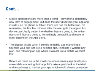 Cont…
• Mobile applications are more than a trend – they offer a completely
new form of engagement! But once the user discovers your app and
installs it on his phone or tablet, that’s just half the battle won. Do
remember, the first few minutes after the user gets the app on his
device can clearly determine whether they are going to be active
users or if they are going to immediately uninstall it and move to
other options on the App Store.
• The biggest pitfalls when it comes to mobile app marketing is –
flaunting your app just like a desktop app, releasing it without any
plan, and releasing an app which is almost like a mobile website!
Fail.
• Before we move on to the most common mistakes app developers
make while marketing their app, let’s take a quick look at the tried
and tested ways to market your app which would always guarantee
 