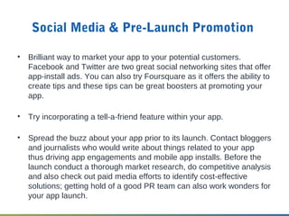 Social Media & Pre-Launch Promotion
• Brilliant way to market your app to your potential customers.
Facebook and Twitter are two great social networking sites that offer
app-install ads. You can also try Foursquare as it offers the ability to
create tips and these tips can be great boosters at promoting your
app.
• Try incorporating a tell-a-friend feature within your app.
• Spread the buzz about your app prior to its launch. Contact bloggers
and journalists who would write about things related to your app
thus driving app engagements and mobile app installs. Before the
launch conduct a thorough market research, do competitive analysis
and also check out paid media efforts to identify cost-effective
solutions; getting hold of a good PR team can also work wonders for
your app launch.
 
