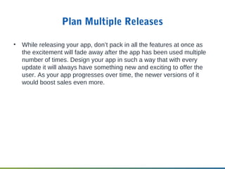 Plan Multiple Releases
• While releasing your app, don’t pack in all the features at once as
the excitement will fade away after the app has been used multiple
number of times. Design your app in such a way that with every
update it will always have something new and exciting to offer the
user. As your app progresses over time, the newer versions of it
would boost sales even more.
 