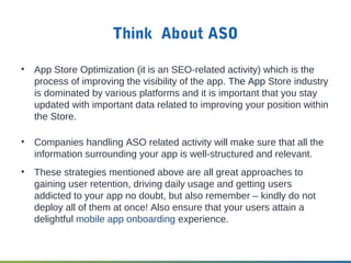 Think About ASO
• App Store Optimization (it is an SEO-related activity) which is the
process of improving the visibility of the app. The App Store industry
is dominated by various platforms and it is important that you stay
updated with important data related to improving your position within
the Store.
• Companies handling ASO related activity will make sure that all the
information surrounding your app is well-structured and relevant.
• These strategies mentioned above are all great approaches to
gaining user retention, driving daily usage and getting users
addicted to your app no doubt, but also remember – kindly do not
deploy all of them at once! Also ensure that your users attain a
delightful mobile app onboarding experience.
 