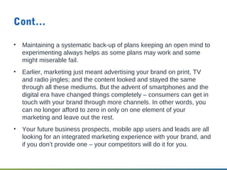 Cont…
• Maintaining a systematic back-up of plans keeping an open mind to
experimenting always helps as some plans may work and some
might miserable fail.
• Earlier, marketing just meant advertising your brand on print, TV
and radio jingles; and the content looked and stayed the same
through all these mediums. But the advent of smartphones and the
digital era have changed things completely – consumers can get in
touch with your brand through more channels. In other words, you
can no longer afford to zero in only on one element of your
marketing and leave out the rest.
• Your future business prospects, mobile app users and leads are all
looking for an integrated marketing experience with your brand, and
if you don’t provide one – your competitors will do it for you.
 