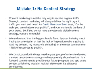 Mistake 1: No Content Strategy
• Content marketing is not the only way to receive organic traffic.
Strategic content marketing will always deliver the right organic
traffic you want and need. As David Meerman Scott says, “On the
web, you are whatever you publish”, and your content is the face of
your brand. So, if you do not have a systematic digital content
strategy, you are in trouble!
• We understand that the biggest hurdle faced by your industry is not
having a content plan or just the lack of inspiration (who is going to
read my content, my industry is so boring) or the most common one
– lack of resources to publish.
• Worry not, you don’t always need a great group of writers to develop
the next best content strategy – what you really should work on is a
focused commitment to provide your future prospects and app users
content which they wouldn’t look for elsewhere. It’s all about
connectivity.
 