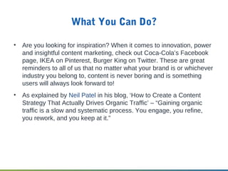 What You Can Do?
• Are you looking for inspiration? When it comes to innovation, power
and insightful content marketing, check out Coca-Cola’s Facebook
page, IKEA on Pinterest, Burger King on Twitter. These are great
reminders to all of us that no matter what your brand is or whichever
industry you belong to, content is never boring and is something
users will always look forward to!
• As explained by Neil Patel in his blog, ‘How to Create a Content
Strategy That Actually Drives Organic Traffic’ – “Gaining organic
traffic is a slow and systematic process. You engage, you refine,
you rework, and you keep at it.”
 