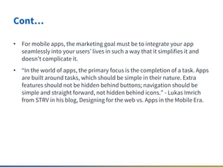 Cont…
• For mobile apps, the marketing goal must be to integrate your app
seamlessly into your users lives in such a way t...