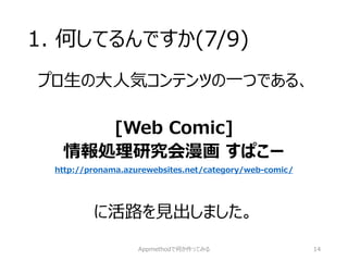 1. 何してるんですか(7/9) 
プロ生の大人気コンテンツの一つである、 
[Web Comic] 
情報処理研究会漫画すぱこー http://pronama.azurewebsites.net/category/web-comic/ 
に活路を見出しました。 
Appmethodで何か作ってみる 14 
 