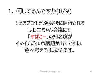 1. 何してるんですか(8/9) 
とあるプロ生勉強会後に開催される 
プロ生ちゃん会議にて 
「すぱこー」の知名度が 
イマイチだという話題が出てですね、 
色々考えてはいたんです。 
Appmethodで何か作ってみる 15 
 