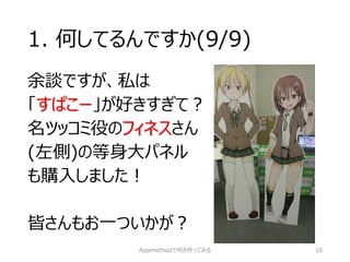 1. 何してるんですか(9/9) 
余談ですが、私は 
「すぱこー」が好きすぎて？ 
名ツッコミ役のフィネスさん 
(左側)の等身大パネル 
も購入しました！ 
皆さんもお一ついかが？ 
http://goo.gl/Ea3R6E 
Appmethodで何か作ってみる 16 
 