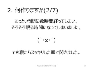 2. 何作りますか(2/7) 
あっという間に数時間経ってしまい、 
そろそろ眠る時間になってしまいました。 
(´・ω・`) 
でも寝たらスッキリした頭で閃きました。 
Appmethodで何か作ってみる 19 
 