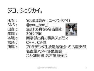 ジコ、ショウカイ。 
H/N：You&I(読み：ユーアンドアイ) 
SNS：@you_and_i 
出身：生まれも育ちも名古屋市 
年齢：30代中盤 
本職：商学部出身の職業プログラマ 
言語：C++, C#他 
所属：プログラミング生放送勉強会名古屋支部 
名古屋アジャイル勉強会 
わんくま同盟名古屋勉強会 
Appmethodで何か作ってみる 2 
 
