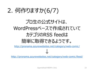2. 何作りますか(6/7) 
プロ生の公式サイトは、 
WordPressベースで作成されていて 
カテゴリのRSS feedは 
簡単に取得できるようです。 http://pronama.azurewebsites.net/category/web-comic/ 
↓ 
http://pronama.azurewebsites.net/category/web-comic/feed/ 
Appmethodで何か作ってみる 23 
 