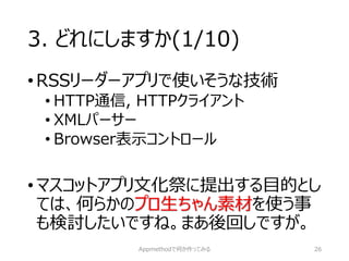 3. どれにしますか(1/10) 
•RSSリーダーアプリで使いそうな技術 
•HTTP通信, HTTPクライアント 
•XMLパーサー 
•Browser表示コントロール 
•マスコットアプリ文化祭に提出する目的とし ては、何らかのプロ生ちゃん素材を使う事 も検討したいですね。まあ後回しですが。 
Appmethodで何か作ってみる 26 
 