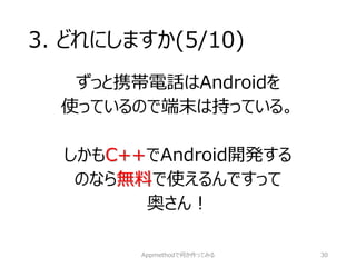 3. どれにしますか(5/10) 
ずっと携帯電話はAndroidを 
使っているので端末は持っている。 
しかもC++でAndroid開発する 
のなら無料で使えるんですって 
奥さん！ 
Appmethodで何か作ってみる 30 
 