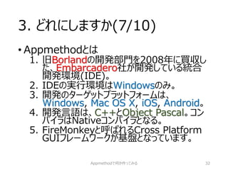 3. どれにしますか(7/10) 
•Appmethodとは 
1.旧Borlandの開発部門を2008年に買収し た、Embarcadero社が開発している統合 開発環境(IDE)。 
2.IDEの実行環境はWindowsのみ。 
3.開発のターゲットプラットフォームは、 Windows, Mac OS X, iOS, Android。 
4.開発言語は、C++とObject Pascal。コン パイラはNativeコンパイラとなる。 
5.FireMonkeyと呼ばれるCross Platform GUIフレームワークが基盤となっています。 
Appmethodで何か作ってみる 32 
 